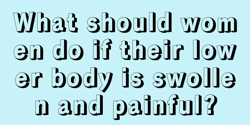 What should women do if their lower body is swollen and painful?