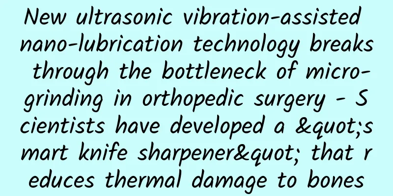 New ultrasonic vibration-assisted nano-lubrication technology breaks through the bottleneck of micro-grinding in orthopedic surgery - Scientists have developed a "smart knife sharpener" that reduces thermal damage to bones