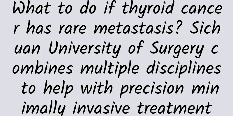 What to do if thyroid cancer has rare metastasis? Sichuan University of Surgery combines multiple disciplines to help with precision minimally invasive treatment