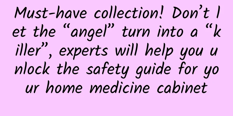 Must-have collection! Don’t let the “angel” turn into a “killer”, experts will help you unlock the safety guide for your home medicine cabinet