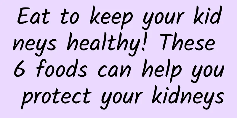 Eat to keep your kidneys healthy! These 6 foods can help you protect your kidneys