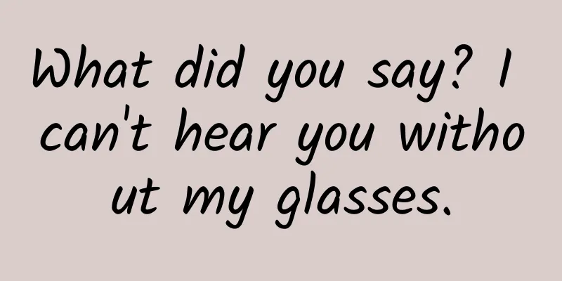 What did you say? I can't hear you without my glasses.