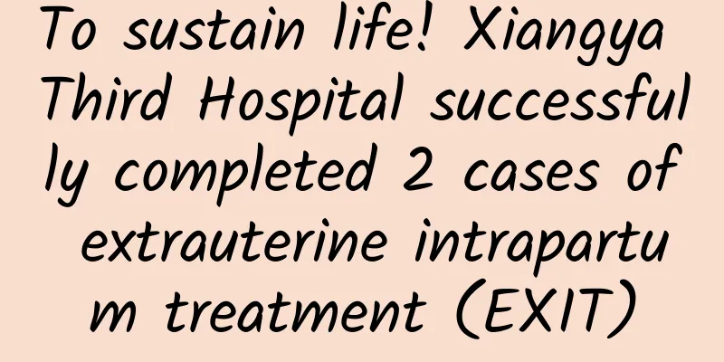 To sustain life! Xiangya Third Hospital successfully completed 2 cases of extrauterine intrapartum treatment (EXIT)