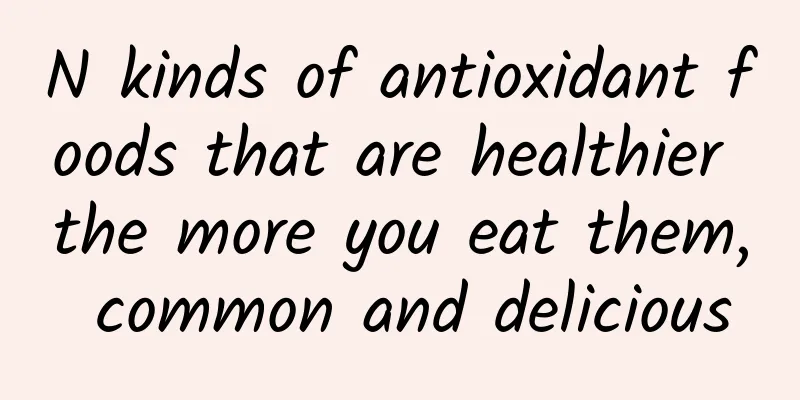 N kinds of antioxidant foods that are healthier the more you eat them, common and delicious