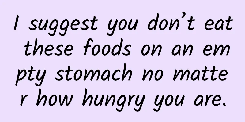 I suggest you don’t eat these foods on an empty stomach no matter how hungry you are.