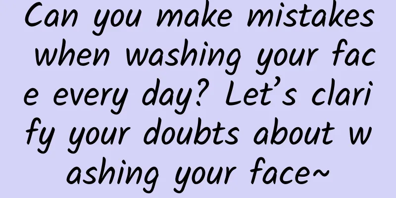 Can you make mistakes when washing your face every day? Let’s clarify your doubts about washing your face~