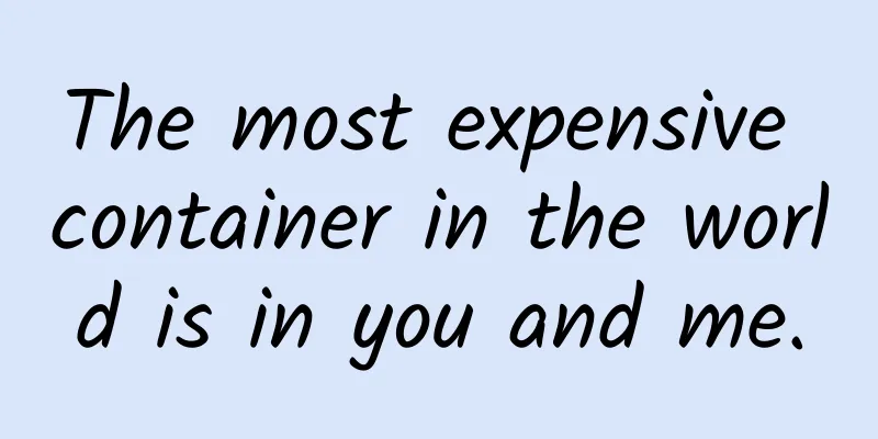 The most expensive container in the world is in you and me.