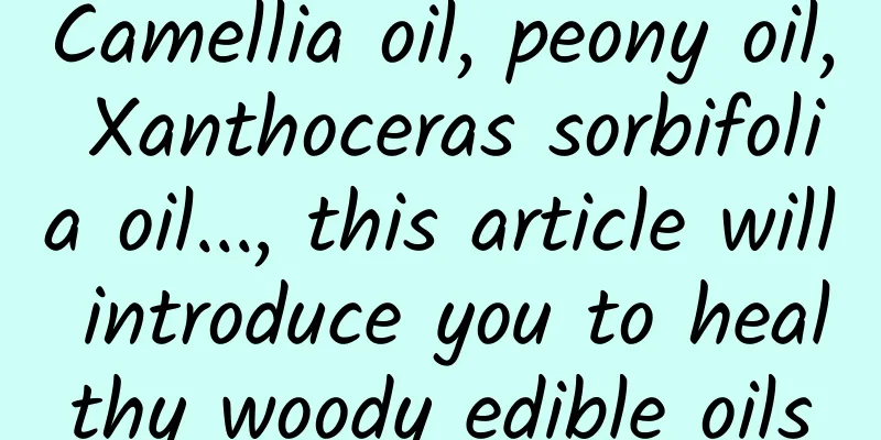 Camellia oil, peony oil, Xanthoceras sorbifolia oil..., this article will introduce you to healthy woody edible oils