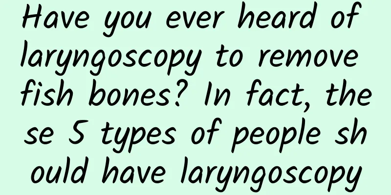 Have you ever heard of laryngoscopy to remove fish bones? In fact, these 5 types of people should have laryngoscopy