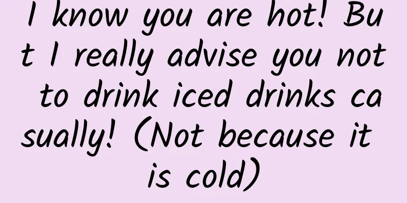 I know you are hot! But I really advise you not to drink iced drinks casually! (Not because it is cold)