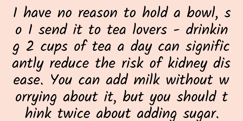 I have no reason to hold a bowl, so I send it to tea lovers - drinking 2 cups of tea a day can significantly reduce the risk of kidney disease. You can add milk without worrying about it, but you should think twice about adding sugar.