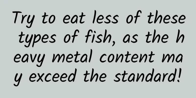 Try to eat less of these types of fish, as the heavy metal content may exceed the standard!