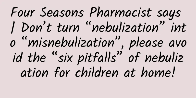Four Seasons Pharmacist says | Don’t turn “nebulization” into “misnebulization”, please avoid the “six pitfalls” of nebulization for children at home!