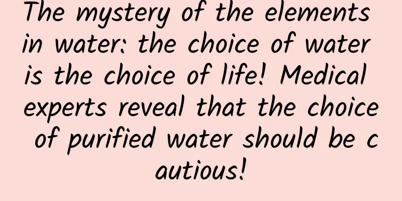 The mystery of the elements in water: the choice of water is the choice of life! Medical experts reveal that the choice of purified water should be cautious!