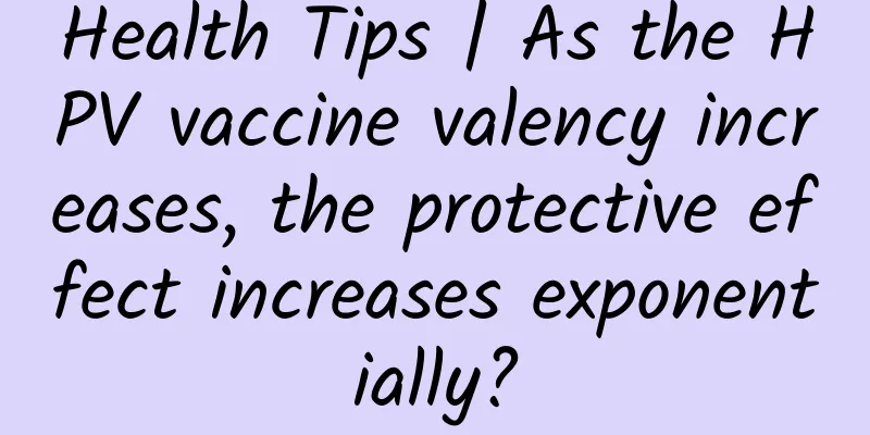 Health Tips | As the HPV vaccine valency increases, the protective effect increases exponentially?