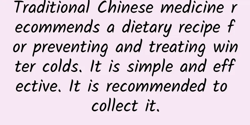 Traditional Chinese medicine recommends a dietary recipe for preventing and treating winter colds. It is simple and effective. It is recommended to collect it.
