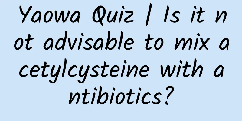 Yaowa Quiz | Is it not advisable to mix acetylcysteine ​​with antibiotics?
