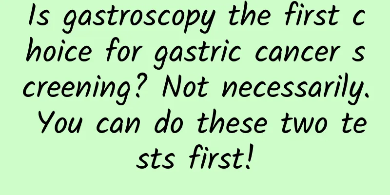 Is gastroscopy the first choice for gastric cancer screening? Not necessarily. You can do these two tests first!