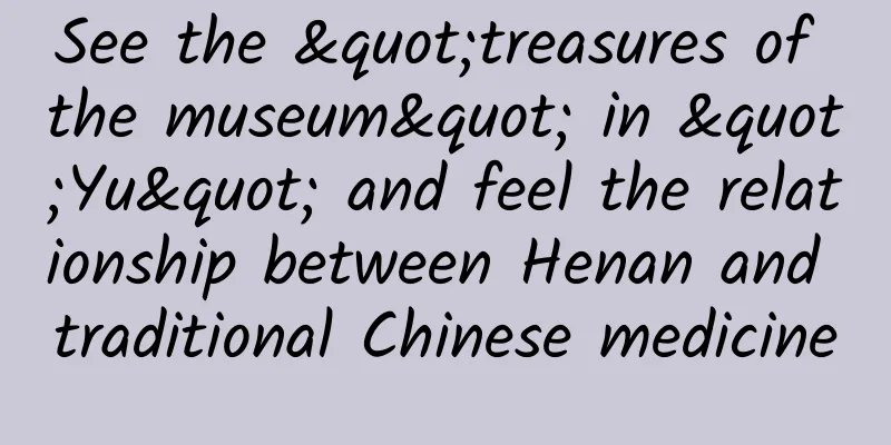 See the "treasures of the museum" in "Yu" and feel the relationship between Henan and traditional Chinese medicine