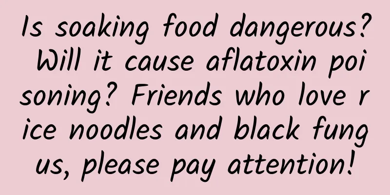 Is soaking food dangerous? Will it cause aflatoxin poisoning? Friends who love rice noodles and black fungus, please pay attention!