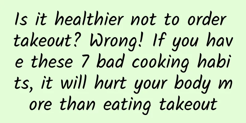 Is it healthier not to order takeout? Wrong! If you have these 7 bad cooking habits, it will hurt your body more than eating takeout