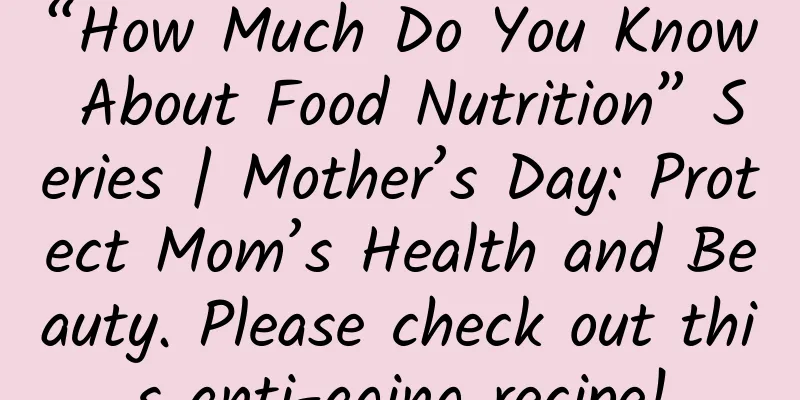 “How Much Do You Know About Food Nutrition” Series | Mother’s Day: Protect Mom’s Health and Beauty. Please check out this anti-aging recipe!