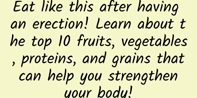 Eat like this after having an erection! Learn about the top 10 fruits, vegetables, proteins, and grains that can help you strengthen your body!