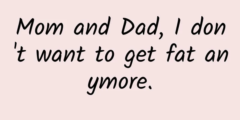Mom and Dad, I don't want to get fat anymore.