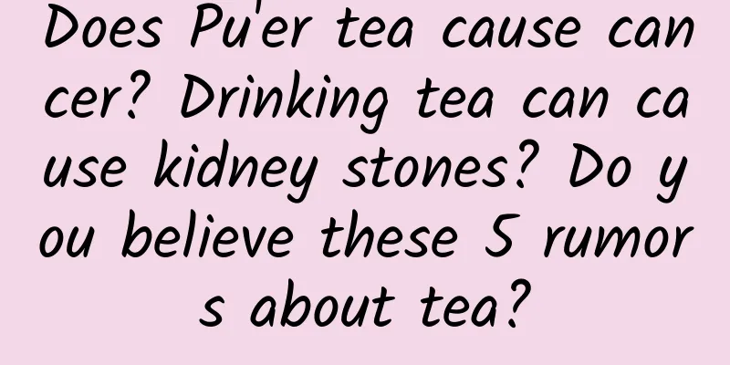 Does Pu'er tea cause cancer? Drinking tea can cause kidney stones? Do you believe these 5 rumors about tea?