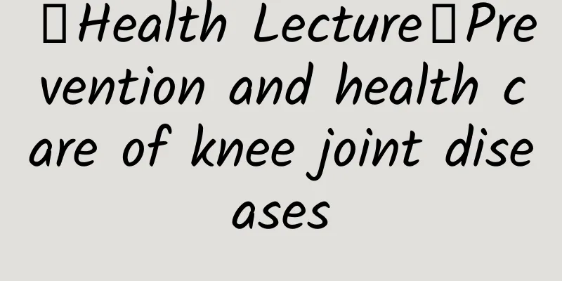 【Health Lecture】Prevention and health care of knee joint diseases