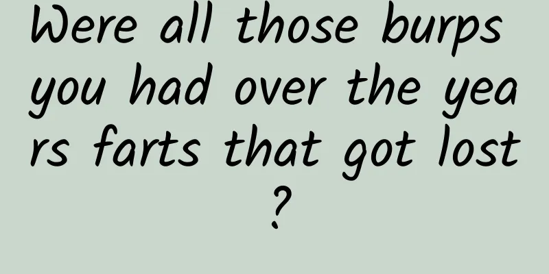 Were all those burps you had over the years farts that got lost?