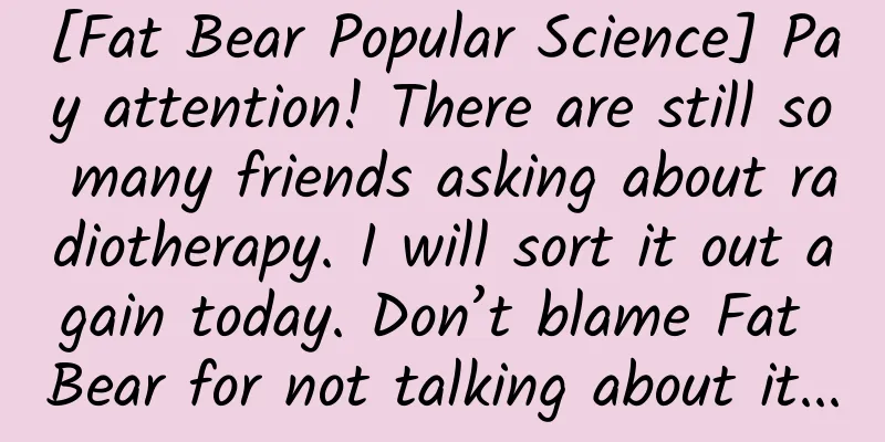 [Fat Bear Popular Science] Pay attention! There are still so many friends asking about radiotherapy. I will sort it out again today. Don’t blame Fat Bear for not talking about it...