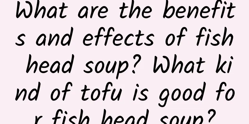 What are the benefits and effects of fish head soup? What kind of tofu is good for fish head soup?