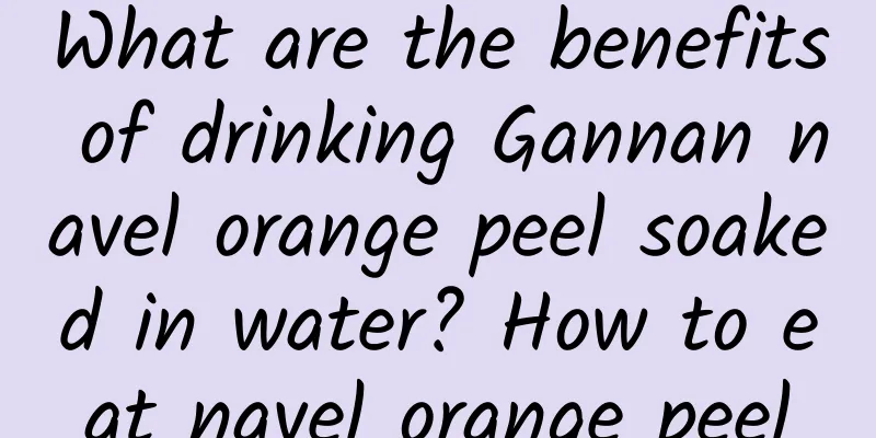 What are the benefits of drinking Gannan navel orange peel soaked in water? How to eat navel orange peel