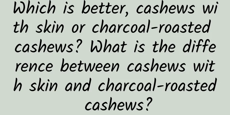Which is better, cashews with skin or charcoal-roasted cashews? What is the difference between cashews with skin and charcoal-roasted cashews?