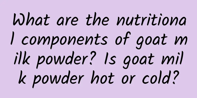 What are the nutritional components of goat milk powder? Is goat milk powder hot or cold?