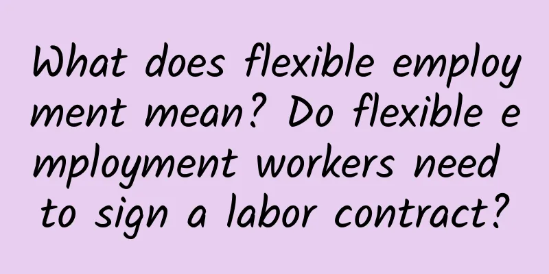 What does flexible employment mean? Do flexible employment workers need to sign a labor contract?