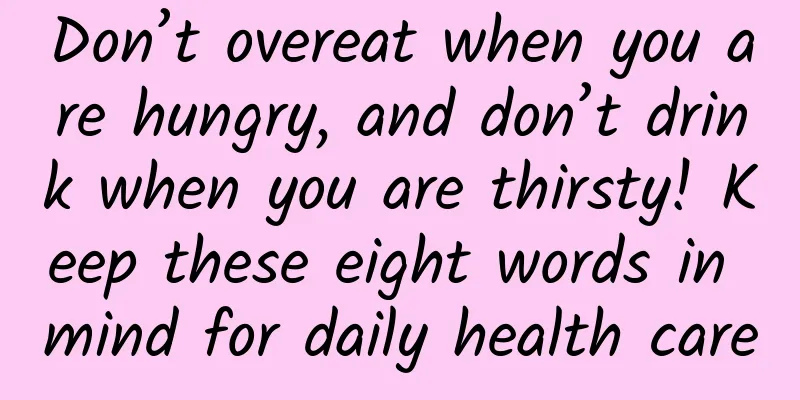 Don’t overeat when you are hungry, and don’t drink when you are thirsty! Keep these eight words in mind for daily health care