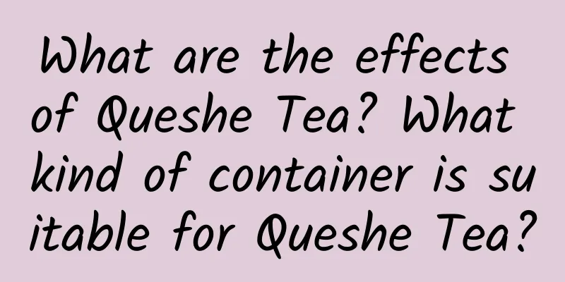 What are the effects of Queshe Tea? What kind of container is suitable for Queshe Tea?