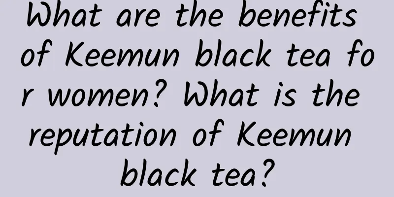 What are the benefits of Keemun black tea for women? What is the reputation of Keemun black tea?