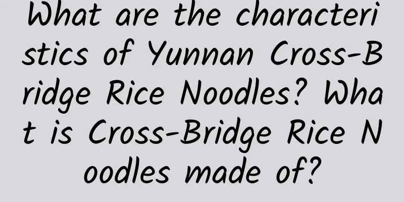 What are the characteristics of Yunnan Cross-Bridge Rice Noodles? What is Cross-Bridge Rice Noodles made of?