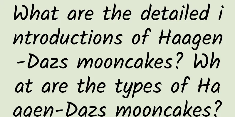What are the detailed introductions of Haagen-Dazs mooncakes? What are the types of Haagen-Dazs mooncakes?