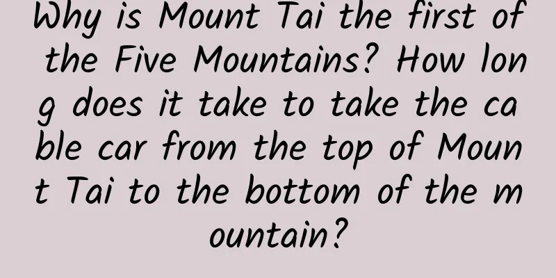 Why is Mount Tai the first of the Five Mountains? How long does it take to take the cable car from the top of Mount Tai to the bottom of the mountain?