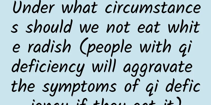Under what circumstances should we not eat white radish (people with qi deficiency will aggravate the symptoms of qi deficiency if they eat it)