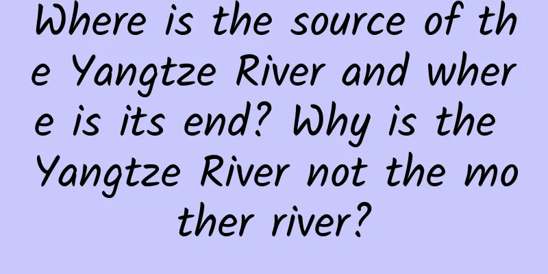 Where is the source of the Yangtze River and where is its end? Why is the Yangtze River not the mother river?