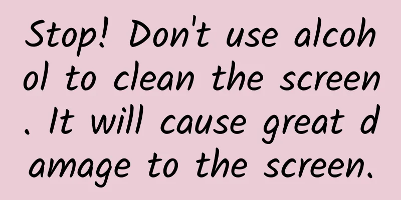 Stop! Don't use alcohol to clean the screen. It will cause great damage to the screen.