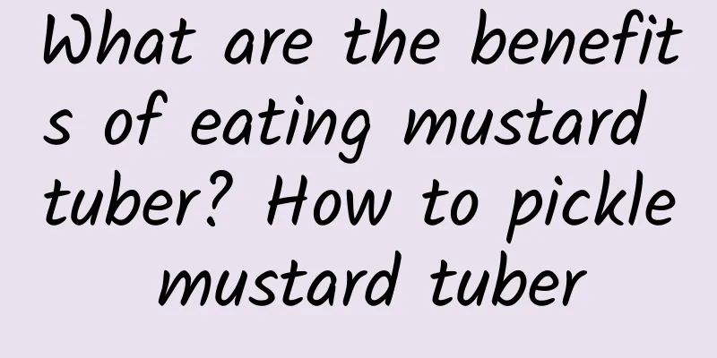What are the benefits of eating mustard tuber? How to pickle mustard tuber