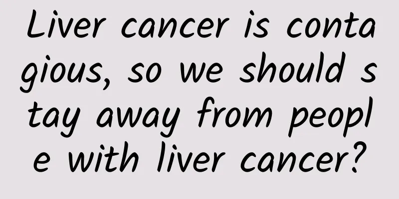 Liver cancer is contagious, so we should stay away from people with liver cancer?