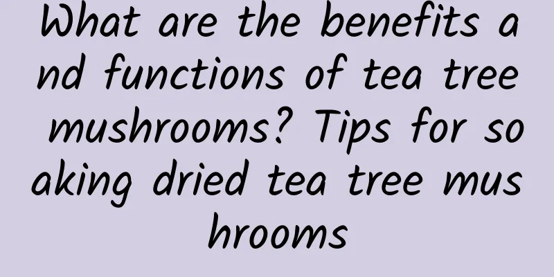 What are the benefits and functions of tea tree mushrooms? Tips for soaking dried tea tree mushrooms