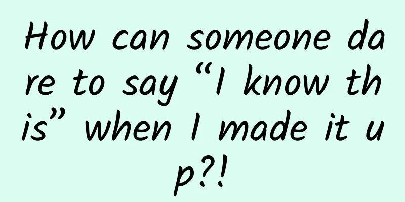 How can someone dare to say “I know this” when I made it up?!